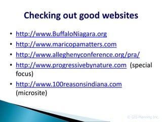 Checking out good websites
• http://www.BuffaloNiagara.org
• http://www.maricopamatters.com
• http://www.alleghenyconference.org/pra/
• http://www.progressivebynature.com (special
  focus)
• http://www.100reasonsindiana.com
  (microsite)


                                     © GIS Planning Inc.
 