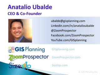 Anatalio Ubalde
CEO & Co-Founder
                   ubalde@gisplanning.com
                   Linkedin.com/in/anatalioubalde
                   @ZoomProspector
                   Facebook.com/ZoomProspector
                   YouTube.com/GISplanning

                   GISplanning.com

                   ZoomProspector.com

                   SizeUp.com
                                      © GIS Planning Inc.
 