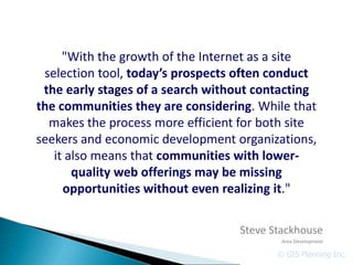 "With the growth of the Internet as a site
 selection tool, today’s prospects often conduct
 the early stages of a search without contacting
the communities they are considering. While that
  makes the process more efficient for both site
seekers and economic development organizations,
   it also means that communities with lower-
       quality web offerings may be missing
     opportunities without even realizing it."

                                  Steve Stackhouse
                                          Area Development

                                         © GIS Planning Inc.
 