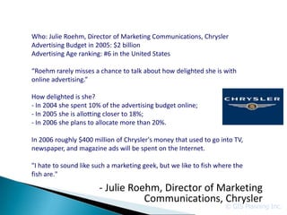 Who: Julie Roehm, Director of Marketing Communications, Chrysler
Advertising Budget in 2005: $2 billion
Advertising Age ranking: #6 in the United States

“Roehm rarely misses a chance to talk about how delighted she is with
online advertising.”

How delighted is she?
- In 2004 she spent 10% of the advertising budget online;
- In 2005 she is allotting closer to 18%;
- In 2006 she plans to allocate more than 20%.

In 2006 roughly $400 million of Chrysler's money that used to go into TV,
newspaper, and magazine ads will be spent on the Internet.

"I hate to sound like such a marketing geek, but we like to fish where the
fish are."

                       - Julie Roehm, Director of Marketing
                                  Communications, Chrysler
                                                                   © GIS Planning Inc.
 