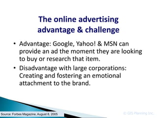 The online advertising
                         advantage & challenge
        • Advantage: Google, Yahoo! & MSN can
          provide an ad the moment they are looking
          to buy or research that item.
        • Disadvantage with large corporations:
          Creating and fostering an emotional
          attachment to the brand.



Source: Forbes Magazine, August 8, 2005           © GIS Planning Inc.
 