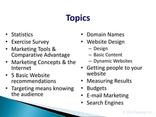 Topics
• Statistics                 • Domain Names
• Exercise Survey            • Website Design
• Marketing Tools &             – Design
  Comparative Advantage         – Basic Content
• Marketing Concepts & the      – Dynamic Websites
  Internet                   • Getting people to your
• 5 Basic Website              website
  recommendations            • Measuring Results
• Targeting means knowing    • Budgets
  the audience               • E-mail Marketing
                             • Search Engines
                                             © GIS Planning Inc.
 