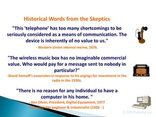 Historical Words from the Skeptics
  "This 'telephone' has too many shortcomings to be
seriously considered as a means of communication. The
         device is inherently of no value to us."
                  - Western Union internal memo, 1876.

"The wireless music box has no imaginable commercial
value. Who would pay for a message sent to nobody in
                     particular?"
-David Sarnoff’s associates in response to his urgings for investment in the
                             radio in the 1920s.

     "There is no reason for any individual to have a
                 computer in his home. "
             - Ken Olsen, President, Digital Equipment, 1977
              US computer engineer & industrialist (1926 - )
                                                                         © GIS Planning Inc.
 