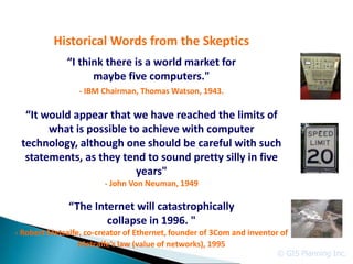 Historical Words from the Skeptics
              “I think there is a world market for
                    maybe five computers."
                 - IBM Chairman, Thomas Watson, 1943.

  “It would appear that we have reached the limits of
       what is possible to achieve with computer
 technology, although one should be careful with such
  statements, as they tend to sound pretty silly in five
                         years"
                        - John Von Neuman, 1949

              “The Internet will catastrophically
                      collapse in 1996. "
- Robert Metcalfe, co-creator of Ethernet, founder of 3Com and inventor of
                 Metcalfe’s law (value of networks), 1995
                                                                       © GIS Planning Inc.
 