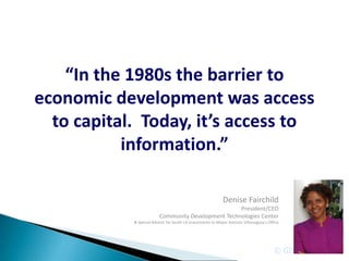 “In the 1980s the barrier to
economic development was access
  to capital. Today, it’s access to
           information.”

                                                             Denise Fairchild
                                                     President/CEO
                          Community Development Technologies Center
            & Special Advisor for South LA Investments to Mayor Antonio Villaraigosa’s Office




                                                                                          © GIS Planning Inc.
 