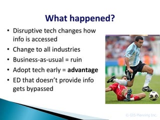 What happened?
• Disruptive tech changes how
  info is accessed
• Change to all industries
• Business-as-usual = ruin
• Adopt tech early = advantage
• ED that doesn’t provide info
  gets bypassed


                                 © GIS Planning Inc.
 
