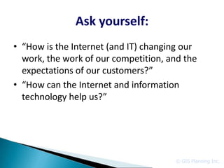 Ask yourself:
• “How is the Internet (and IT) changing our
  work, the work of our competition, and the
  expectations of our customers?”
• “How can the Internet and information
  technology help us?”




                                      © GIS Planning Inc.
 