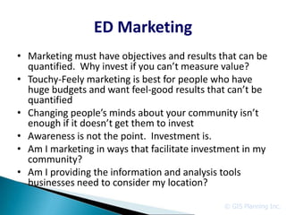 ED Marketing
• Marketing must have objectives and results that can be
  quantified. Why invest if you can’t measure value?
• Touchy-Feely marketing is best for people who have
  huge budgets and want feel-good results that can’t be
  quantified
• Changing people’s minds about your community isn’t
  enough if it doesn’t get them to invest
• Awareness is not the point. Investment is.
• Am I marketing in ways that facilitate investment in my
  community?
• Am I providing the information and analysis tools
  businesses need to consider my location?

                                               © GIS Planning Inc.
 