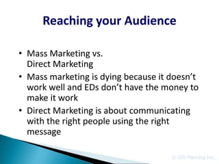 Reaching your Audience

• Mass Marketing vs.
  Direct Marketing
• Mass marketing is dying because it doesn’t
  work well and EDs don’t have the money to
  make it work
• Direct Marketing is about communicating
  with the right people using the right
  message

                                     © GIS Planning Inc.
 