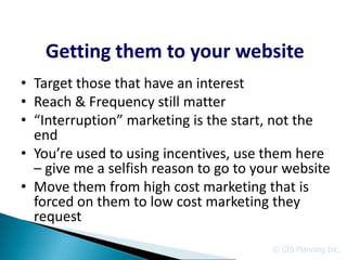 Getting them to your website
• Target those that have an interest
• Reach & Frequency still matter
• “Interruption” marketing is the start, not the
  end
• You’re used to using incentives, use them here
  – give me a selfish reason to go to your website
• Move them from high cost marketing that is
  forced on them to low cost marketing they
  request

                                        © GIS Planning Inc.
 