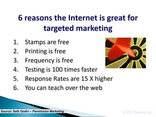 6 reasons the Internet is great for
                  targeted marketing
        1.     Stamps are free
        2.     Printing is free
        3.     Frequency is free
        4.     Testing is 100 times faster
        5.     Response Rates are 15 X higher
        6.     You can teach over the web


Source: Seth Godin – Permission Marketing       © GIS Planning Inc.
 