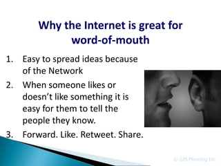 Why the Internet is great for
            word-of-mouth
1. Easy to spread ideas because
   of the Network
2. When someone likes or
   doesn’t like something it is
   easy for them to tell the
   people they know.
3. Forward. Like. Retweet. Share.

                                    © GIS Planning Inc.
 