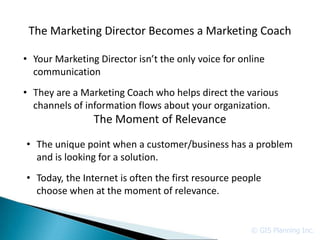 The Marketing Director Becomes a Marketing Coach

• Your Marketing Director isn’t the only voice for online
  communication
• They are a Marketing Coach who helps direct the various
  channels of information flows about your organization.
                The Moment of Relevance
• The unique point when a customer/business has a problem
  and is looking for a solution.
• Today, the Internet is often the first resource people
  choose when at the moment of relevance.


                                                     © GIS Planning Inc.
 