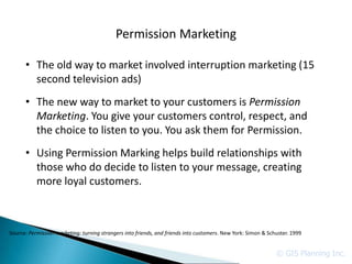 Permission Marketing

      • The old way to market involved interruption marketing (15
        second television ads)
      • The new way to market to your customers is Permission
        Marketing. You give your customers control, respect, and
        the choice to listen to you. You ask them for Permission.
      • Using Permission Marking helps build relationships with
        those who do decide to listen to your message, creating
        more loyal customers.



Source: Permission marketing: turning strangers into friends, and friends into customers. New York: Simon & Schuster. 1999


                                                                                                               © GIS Planning Inc.
 