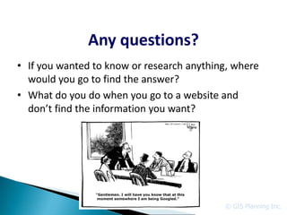Any questions?
• If you wanted to know or research anything, where
  would you go to find the answer?
• What do you do when you go to a website and
  don’t find the information you want?




                                           © GIS Planning Inc.
 