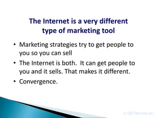 The Internet is a very different
         type of marketing tool
• Marketing strategies try to get people to
  you so you can sell
• The Internet is both. It can get people to
  you and it sells. That makes it different.
• Convergence.



                                       © GIS Planning Inc.
 