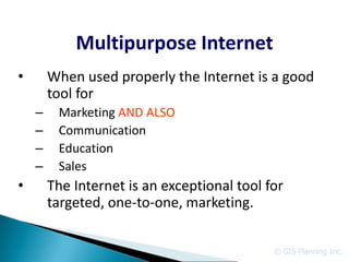 Multipurpose Internet
•       When used properly the Internet is a good
        tool for
    –    Marketing AND ALSO
    –    Communication
    –    Education
    –    Sales
•       The Internet is an exceptional tool for
        targeted, one-to-one, marketing.


                                             © GIS Planning Inc.
 