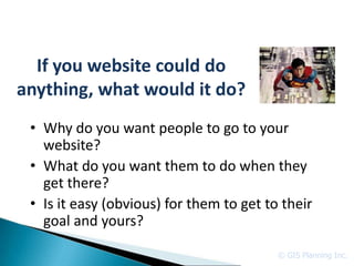 If you website could do
anything, what would it do?
 • Why do you want people to go to your
   website?
 • What do you want them to do when they
   get there?
 • Is it easy (obvious) for them to get to their
   goal and yours?

                                          © GIS Planning Inc.
 