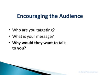 Encouraging the Audience

• Who are you targeting?
• What is your message?
• Why would they want to talk
  to you?




                                © GIS Planning Inc.
 