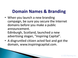 Domain Names & Branding
• When you launch a new branding
  campaign, be sure you secure the Internet
  domains before you make a public
  announcement.
  Edinburgh, Scotland, launched a new
  advertising slogan, "Inspiring Capital".
• A disgruntled citizen acted fast and got the
  domain, www.inspiringcapital.com.


                                         © GIS Planning Inc.
 