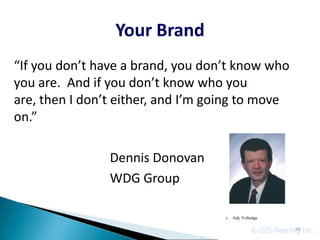 Your Brand
“If you don’t have a brand, you don’t know who
you are. And if you don’t know who you
are, then I don’t either, and I’m going to move
on.”

                Dennis Donovan
                WDG Group

                                    c   Ady Voltedge


                                                © GIS Planning Inc.
                                                             90
 