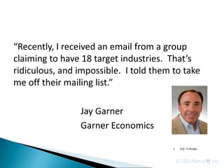 “Recently, I received an email from a group
claiming to have 18 target industries. That’s
ridiculous, and impossible. I told them to take
me off their mailing list.”

                Jay Garner
                Garner Economics

                                        c    Ady Voltedge



                                            © GIS Planning Inc.
                                                         91
 