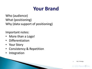 Your Brand
Who (audience)
What (positioning)
Why (data support of positioning)

Important notes:
• More than a Logo!
• Differentiation
• Your Story
• Consistency & Repetition
• Integration

                                    c   Ady Voltedge



                                    © GIS Planning Inc.
                                                 92
 