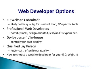 Web Developer Options
• ED Website Consultant
   – likely better quality, focused solution, ED-specific tools
• Professional Web Developers
   – possibly local, design oriented, less/no ED experience
• Do-it-yourself / in-house
   – control your own destiny
• Qualified Lay Person
   – lower cost, often lower quality
• How to choose a website developer for your E.D. Website


                                                         © GIS Planning Inc.
 