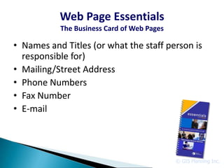 Web Page Essentials
           The Business Card of Web Pages

• Names and Titles (or what the staff person is
  responsible for)
• Mailing/Street Address
• Phone Numbers
• Fax Number
• E-mail




                                            © GIS Planning Inc.
 