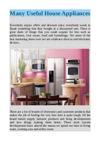 Many Useful House Appliances
Everybody enjoys offers and discount rates; everybody wants to
flaunt something that they bought at a discounted rate. There is
great deals of things that you could acquire for less such as
publications, foot wears, food and furnishings. Yet some of the
best marketing items over net are residence devices and electronic
devices.
There are a lot of brands of electronics and customer products that
makes the job of finding the very best item is quite tough. All the
brand names supply fantastic products and bring developments
and new things making them better. These most current
developments have altered the means we spend our time in living
room, cooking area and utility room.
 