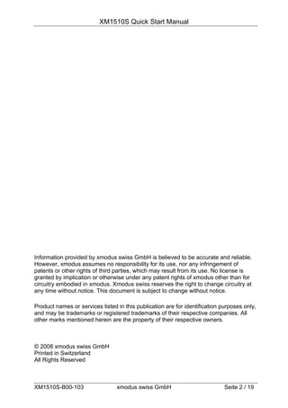 XM1510S Quick Start Manual




Information provided by xmodus swiss GmbH is believed to be accurate and reliable.
However, xmodus assumes no responsibility for its use, nor any infringement of
patents or other rights of third parties, which may result from its use. No license is
granted by implication or otherwise under any patent rights of xmodus other than for
circuitry embodied in xmodus. Xmodus swiss reserves the right to change circuitry at
any time without notice. This document is subject to change without notice.

Product names or services listed in this publication are for identification purposes only,
and may be trademarks or registered trademarks of their respective companies. All
other marks mentioned herein are the property of their respective owners.



© 2008 xmodus swiss GmbH
Printed in Switzerland
All Rights Reserved



XM1510S-B00-103                  xmodus swiss GmbH                           Seite 2 / 19
 