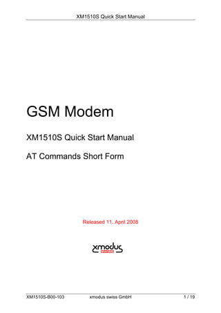 XM1510S Quick Start Manual




GSM Modem
XM1510S Quick Start Manual

AT Commands Short Form




                    Released 11. April 2008




XM1510S-B00-103        xmodus swiss GmbH       1 / 19
 