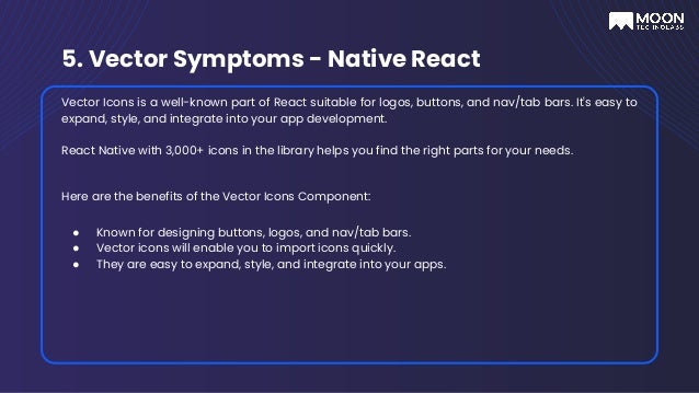 5. Vector Symptoms - Native React
Vector Icons is a well-known part of React suitable for logos, buttons, and nav/tab bars. It's easy to
expand, style, and integrate into your app development.
React Native with 3,000+ icons in the library helps you find the right parts for your needs.
Here are the benefits of the Vector Icons Component:
● Known for designing buttons, logos, and nav/tab bars.
● Vector icons will enable you to import icons quickly.
● They are easy to expand, style, and integrate into your apps.
 