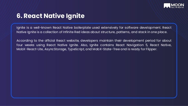 6. React Native Ignite
Ignite is a well-known React Native boilerplate used extensively for software development. React
Native Ignite is a collection of Infinite Red ideas about structure, patterns, and stack in one place.
According to the official React website, developers maintain their development period for about
four weeks using React Native Ignite. Also, Ignite contains React Navigation 5, React Native,
MobX-React-Lite, AsyncStorage, TypeScript, and MobX-State-Tree and is ready for Flipper.
 