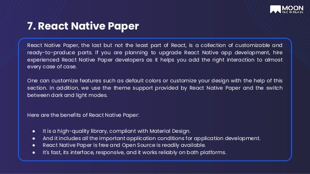 7. React Native Paper
React Native Paper, the last but not the least part of React, is a collection of customizable and
ready-to-produce parts. If you are planning to upgrade React Native app development, hire
experienced React Native Paper developers as it helps you add the right interaction to almost
every case of case.
One can customize features such as default colors or customize your design with the help of this
section. In addition, we use the theme support provided by React Native Paper and the switch
between dark and light modes.
Here are the benefits of React Native Paper:
● It is a high-quality library, compliant with Material Design.
● And it includes all the important application conditions for application development.
● React Native Paper is free and Open Source is readily available.
● It's fast, its interface, responsive, and it works reliably on both platforms.
 