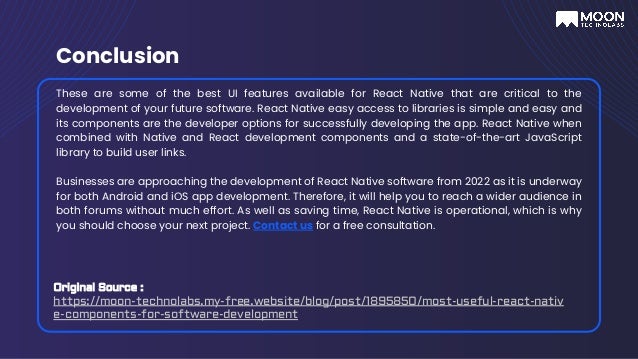 Conclusion
These are some of the best UI features available for React Native that are critical to the
development of your future software. React Native easy access to libraries is simple and easy and
its components are the developer options for successfully developing the app. React Native when
combined with Native and React development components and a state-of-the-art JavaScript
library to build user links.
Businesses are approaching the development of React Native software from 2022 as it is underway
for both Android and iOS app development. Therefore, it will help you to reach a wider audience in
both forums without much effort. As well as saving time, React Native is operational, which is why
you should choose your next project. Contact us for a free consultation.
Original Source :
https://moon-technolabs.my-free.website/blog/post/1895850/most-useful-react-nativ
e-components-for-software-development
 