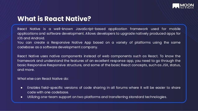 What is React Native?
React Native is a well-known JavaScript-based application framework used for mobile
applications and software development. Allows developers to upgrade natively produced apps for
iOS and Android.
You can create a Responsive Native App based on a variety of platforms using the same
codebase as a software development company.
React Native uses native components instead of web components such as React. To know the
framework and understand the features of an excellent response app, you need to go through the
basic Responsive Responsive structure, and some of the basic React concepts, such as JSX, status,
and more.
What else can React Native do:
● Enables field-specific versions of code sharing in all forums where it will be easier to share
code with one codebase.
● Utilizing one-team support on two platforms and transferring standard technologies.
 