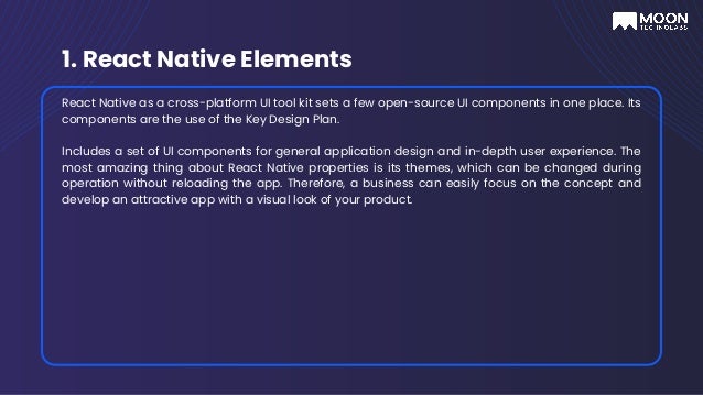 1. React Native Elements
React Native as a cross-platform UI tool kit sets a few open-source UI components in one place. Its
components are the use of the Key Design Plan.
Includes a set of UI components for general application design and in-depth user experience. The
most amazing thing about React Native properties is its themes, which can be changed during
operation without reloading the app. Therefore, a business can easily focus on the concept and
develop an attractive app with a visual look of your product.
 
