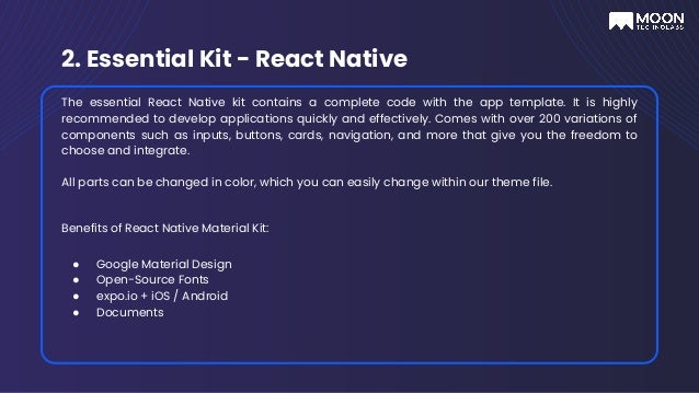 2. Essential Kit - React Native
The essential React Native kit contains a complete code with the app template. It is highly
recommended to develop applications quickly and effectively. Comes with over 200 variations of
components such as inputs, buttons, cards, navigation, and more that give you the freedom to
choose and integrate.
All parts can be changed in color, which you can easily change within our theme file.
Benefits of React Native Material Kit:
● Google Material Design
● Open-Source Fonts
● expo.io + iOS / Android
● Documents
 