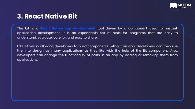 3. React Native Bit
The bit is a React Native app development tool driven by a component used for instant
application development. It is an expandable set of tools for programs that are easy to
understand, evaluate, care for, and easy to share.
USP Bit lies in allowing developers to build components without an app. Developers can then use
them to design as many applications as they like with the help of the Bit component. Also,
developers can change the functionality of parts in an app by adding or removing them from
applications.
 