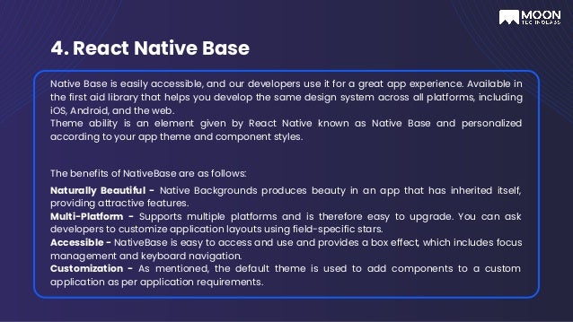 4. React Native Base
Native Base is easily accessible, and our developers use it for a great app experience. Available in
the first aid library that helps you develop the same design system across all platforms, including
iOS, Android, and the web.
Theme ability is an element given by React Native known as Native Base and personalized
according to your app theme and component styles.
The benefits of NativeBase are as follows:
Naturally Beautiful - Native Backgrounds produces beauty in an app that has inherited itself,
providing attractive features.
Multi-Platform - Supports multiple platforms and is therefore easy to upgrade. You can ask
developers to customize application layouts using field-specific stars.
Accessible - NativeBase is easy to access and use and provides a box effect, which includes focus
management and keyboard navigation.
Customization - As mentioned, the default theme is used to add components to a custom
application as per application requirements.
 