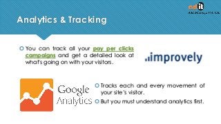 Analytics & Tracking
 You can track all your pay per clicks
campaigns and get a detailed look at
what's going on with your visitors.
 Tracks each and every movement of
your site’s visitor.
 But you must understand analytics first.
 
