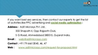 If you want best seo services, then contact our experts to get the list
of activities like PPC advertising and social media optimization :
Address : Adit Microsys Pvt. Ltd.
502 Shapath II, Opp Rajpath Club,
S G Road, Ahmedabad 380015, Gujarat India.
Email : web@aditmicrosys.com
Contact : +91 79 66613045, 46, 47
Web : www.aditmicrosys.com/request-for-proposal.html
 