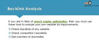 Backlink Analysis
If you are in field of search engine optimization, then you must use
these tools to analyze your own website for improvements.
 Check backlinks of any website.
 Check competitor’s backlinks
 Get overview of anomalies
 