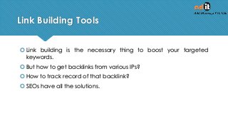 Link Building Tools
 Link building is the necessary thing to boost your targeted
keywords.
 But how to get backlinks from various IPs?
 How to track record of that backlink?
 SEOs have all the solutions.
 