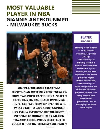 MOST VALUABLE
PLAYER IN NBA
GIANNIS ANTEKOUNMPO
- MILWAUKEE BUCKS
GIANNIS, THE GREEK FREAK, WAS
SHOOTING AN EXTREMELY EFFICIENT 62.2%
FROM TWO-POINT RANGE. HE’S ALSO BEEN
EXTENDING HIS RANGE AND IMPROVING
HIS PERCENTAGE FROM BEYOND THE ARC.
WHAT’S NOT TO LOVE ABOUT GIANNIS?
HE’S EVEN A SUPERSTAR OFF THE COURT –
PLEDGING TO DONATE HALF A MILLION
TOWARDS CORONAVIRUS RELIEF. BUT HE
COULD BE TOO BIG FOR MILWAUKEE WHEN
2021 FREE AGENCY ROLLS AROUND.
Standing 7 feet 0 inches
(2.13 m) tall and
weighing 242 pounds
(110 kg),
Antetokounmpo is
officially listed as a
forward and sometimes
described as a point
forward, but has been
deployed across all five
positions. Highly
athletic and versatile,
Antetokounmpo is
often recognized as one
of the best all-around
players in the NBA, and
many analysts have
declared him
"positionless" and as
embodying the future
of the league.
PLAYER
PROFILE
 