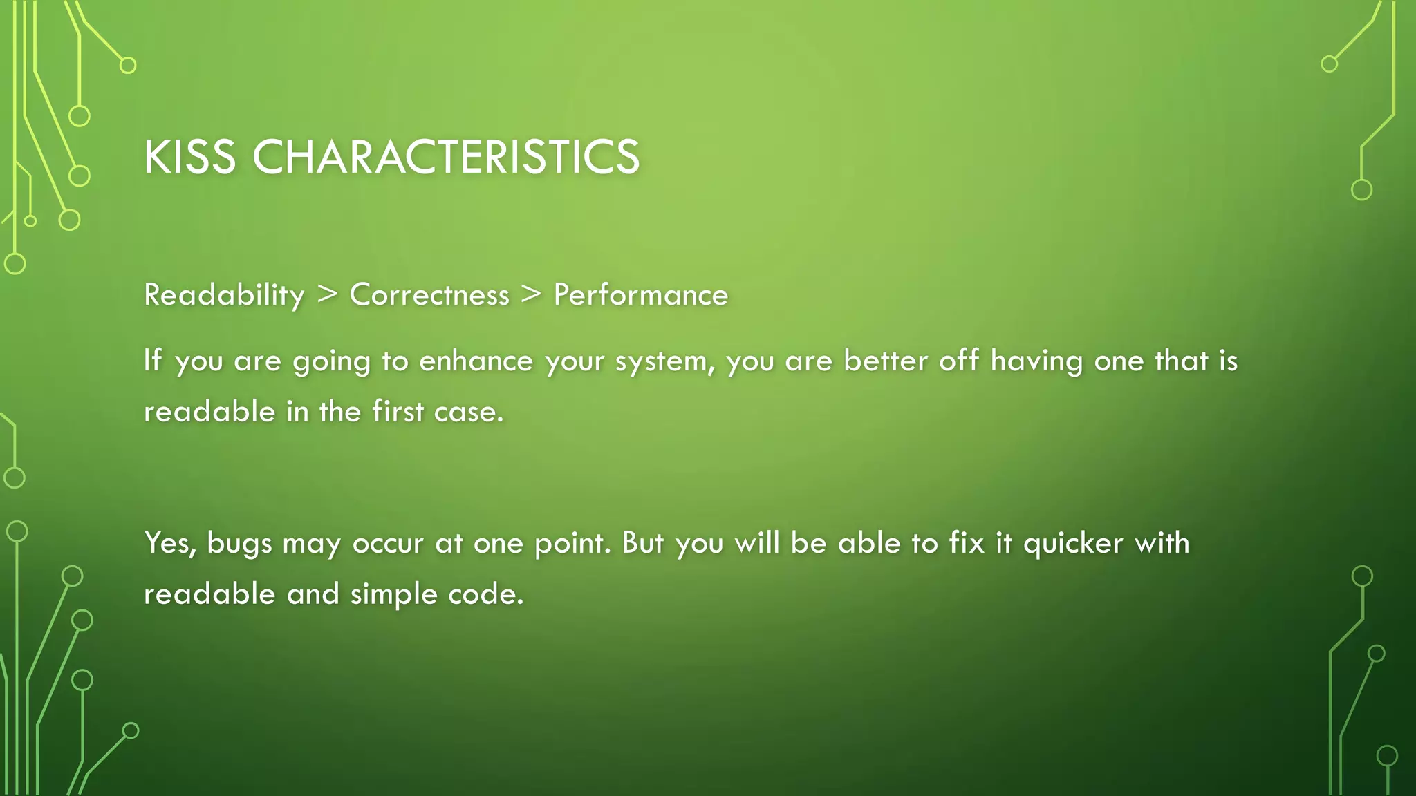 KISS CHARACTERISTICS
Readability > Correctness > Performance
If you are going to enhance your system, you are better off having one that is
readable in the first case.
Yes, bugs may occur at one point. But you will be able to fix it quicker with
readable and simple code.
 