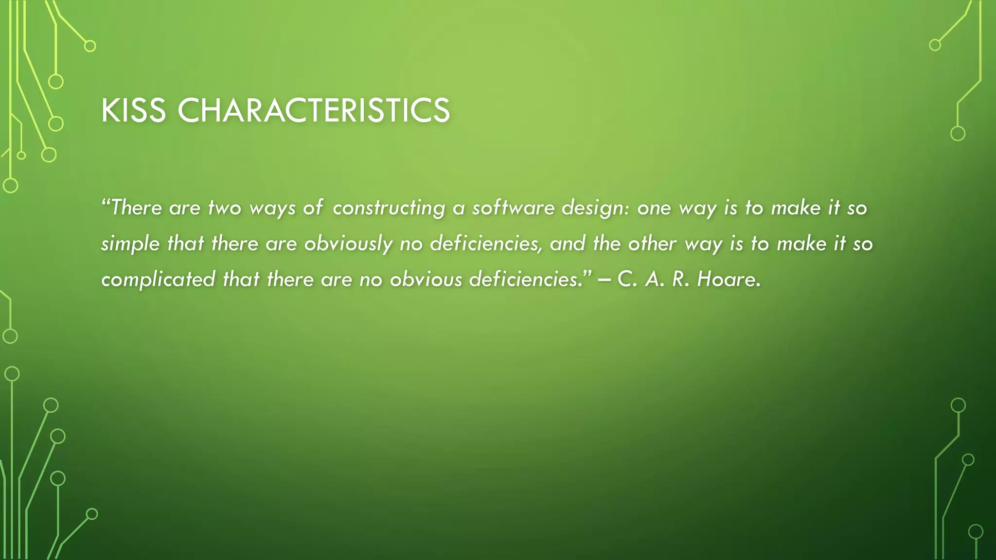 KISS CHARACTERISTICS
“There are two ways of constructing a software design: one way is to make it so
simple that there are obviously no deficiencies, and the other way is to make it so
complicated that there are no obvious deficiencies.” – C. A. R. Hoare.
 