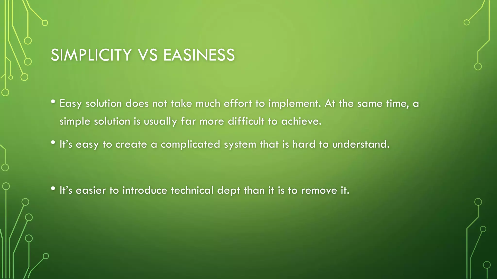 SIMPLICITY VS EASINESS
• Easy solution does not take much effort to implement. At the same time, a
simple solution is usually far more difficult to achieve.
• It’s easy to create a complicated system that is hard to understand.
• It’s easier to introduce technical dept than it is to remove it.
 