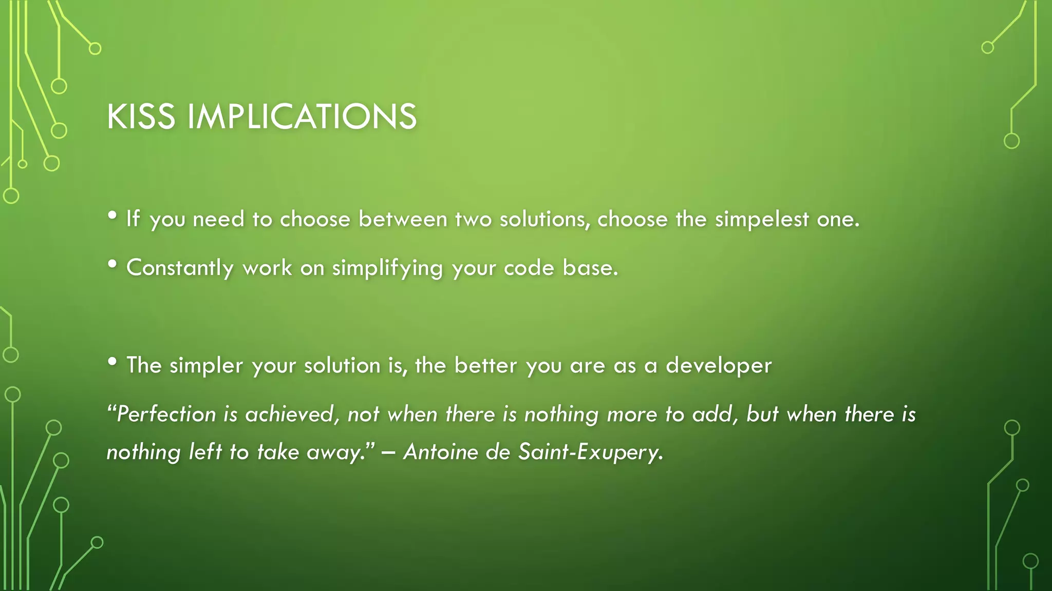 KISS IMPLICATIONS
• If you need to choose between two solutions, choose the simpelest one.
• Constantly work on simplifying your code base.
• The simpler your solution is, the better you are as a developer
“Perfection is achieved, not when there is nothing more to add, but when there is
nothing left to take away.” – Antoine de Saint-Exupery.
 
